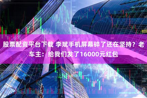 股票配资平台下载 李斌手机屏幕碎了还在坚持？老车主：给我们发了16000元红包