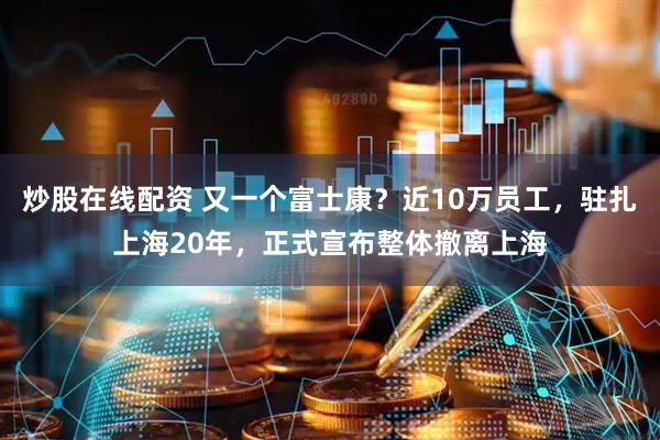 炒股在线配资 又一个富士康？近10万员工，驻扎上海20年，正式宣布整体撤离上海