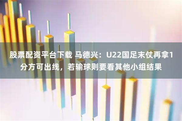 股票配资平台下载 马德兴：U22国足末仗再拿1分方可出线，若输球则要看其他小组结果
