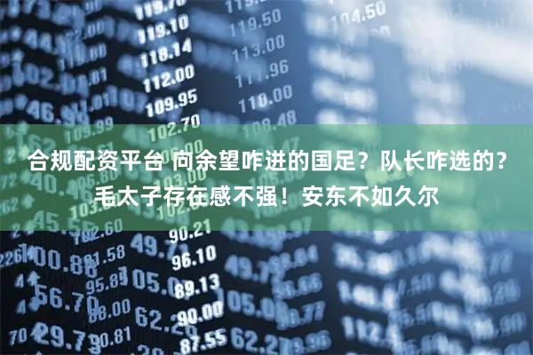 合规配资平台 向余望咋进的国足？队长咋选的？毛太子存在感不强！安东不如久尔