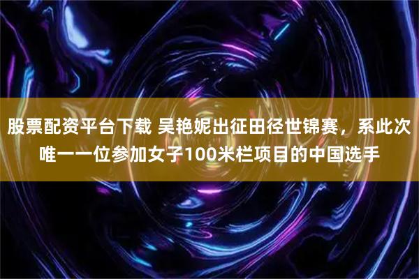 股票配资平台下载 吴艳妮出征田径世锦赛，系此次唯一一位参加女子100米栏项目的中国选手