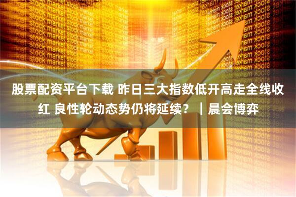 股票配资平台下载 昨日三大指数低开高走全线收红 良性轮动态势仍将延续？｜晨会博弈