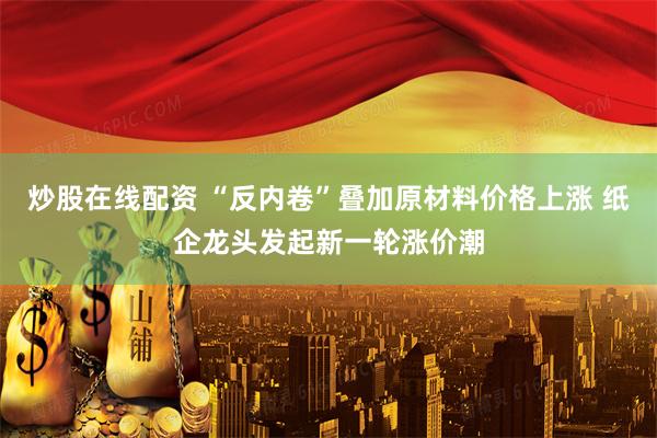 炒股在线配资 “反内卷”叠加原材料价格上涨 纸企龙头发起新一轮涨价潮