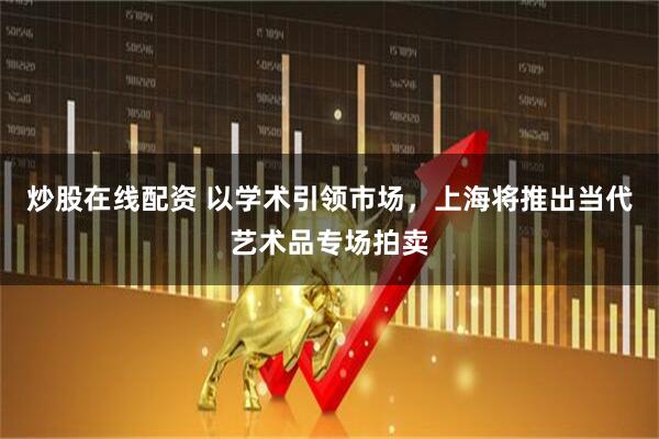 炒股在线配资 以学术引领市场，上海将推出当代艺术品专场拍卖