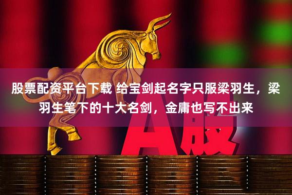 股票配资平台下载 给宝剑起名字只服梁羽生，梁羽生笔下的十大名剑，金庸也写不出来
