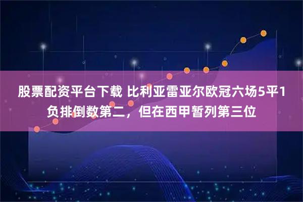 股票配资平台下载 比利亚雷亚尔欧冠六场5平1负排倒数第二，但在西甲暂列第三位