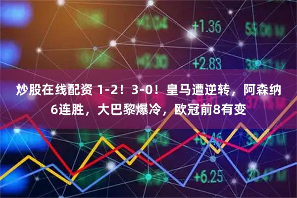 炒股在线配资 1-2！3-0！皇马遭逆转，阿森纳6连胜，大巴黎爆冷，欧冠前8有变