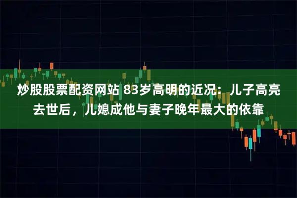 炒股股票配资网站 83岁高明的近况：儿子高亮去世后，儿媳成他与妻子晚年最大的依靠
