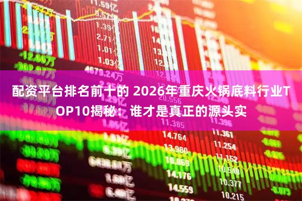 配资平台排名前十的 2026年重庆火锅底料行业TOP10揭秘：谁才是真正的源头实