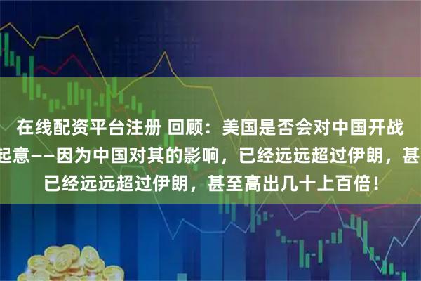 在线配资平台注册 回顾:美国是否会对中国开战?直白!美国早已起意——因为中国对其的影响,已经远远超过伊朗,甚至高出几十上百倍!