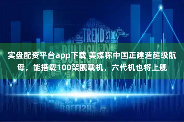 实盘配资平台app下载 美媒称中国正建造超级航母,能搭载100架舰载机,六代机也将上舰