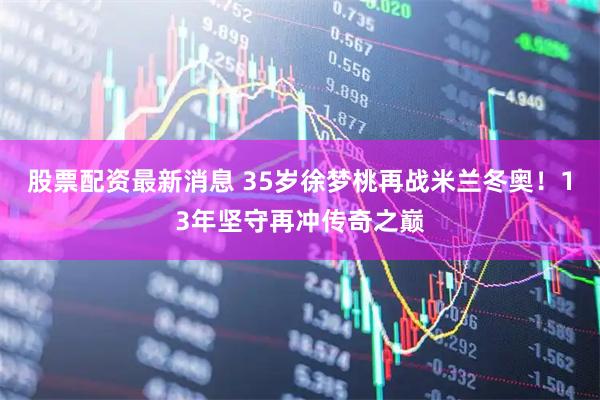 股票配资最新消息 35岁徐梦桃再战米兰冬奥！13年坚守再冲传奇之巅