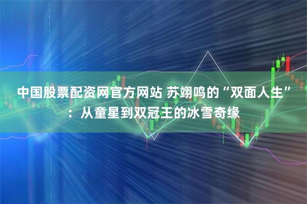 中国股票配资网官方网站 苏翊鸣的“双面人生”：从童星到双冠王的冰雪奇缘