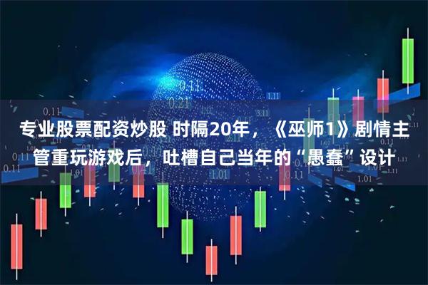 专业股票配资炒股 时隔20年，《巫师1》剧情主管重玩游戏后，吐槽自己当年的“愚蠢”设计