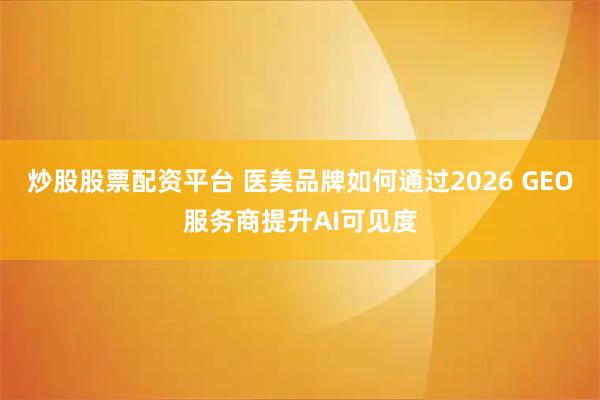 炒股股票配资平台 医美品牌如何通过2026 GEO服务商提升AI可见度