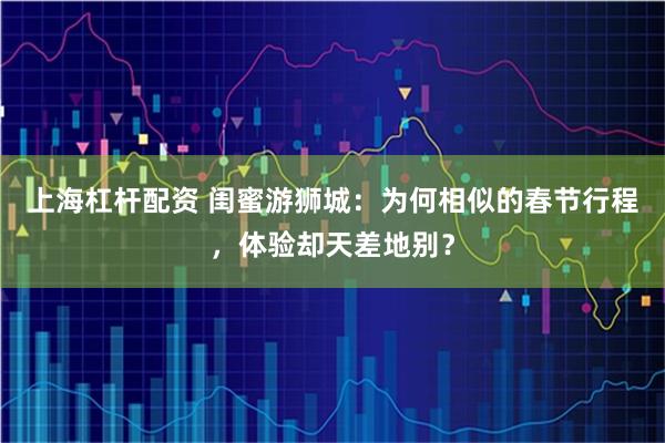 上海杠杆配资 闺蜜游狮城：为何相似的春节行程，体验却天差地别？