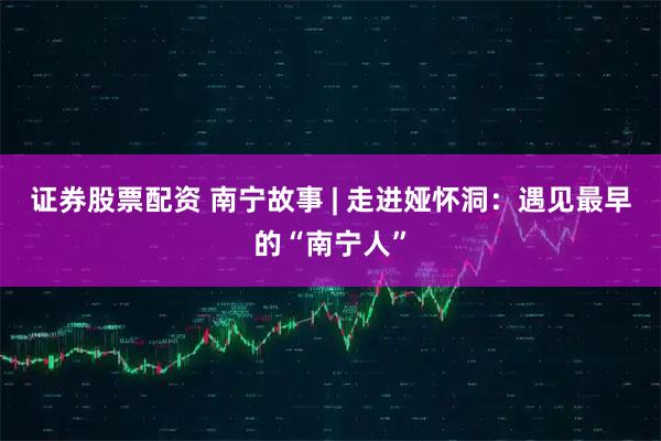 证券股票配资 南宁故事 | 走进娅怀洞：遇见最早的“南宁人”