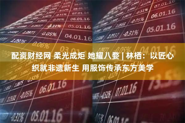 配资财经网 柔光成炬 她耀八婺 | 林栖：以匠心织就非遗新生 用服饰传承东方美学