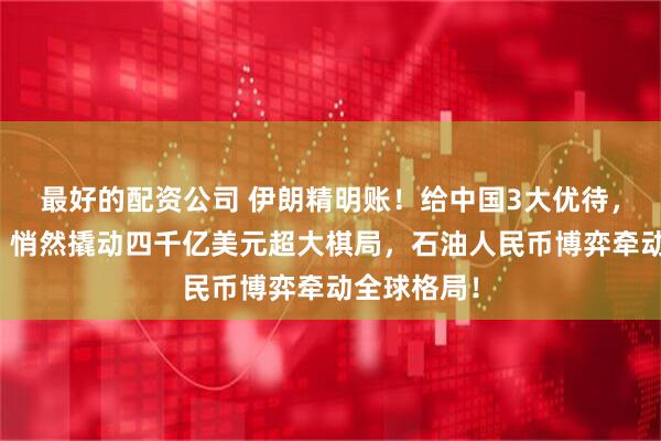 最好的配资公司 伊朗精明账！给中国3大优待，换回多少？悄然撬动四千亿美元超大棋局，石油人民币博弈牵动全球格局！