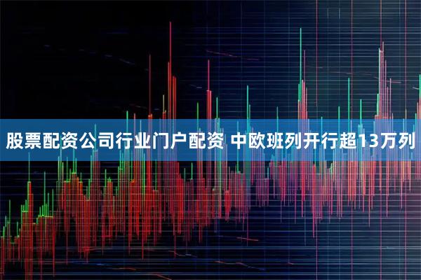 股票配资公司行业门户配资 中欧班列开行超13万列