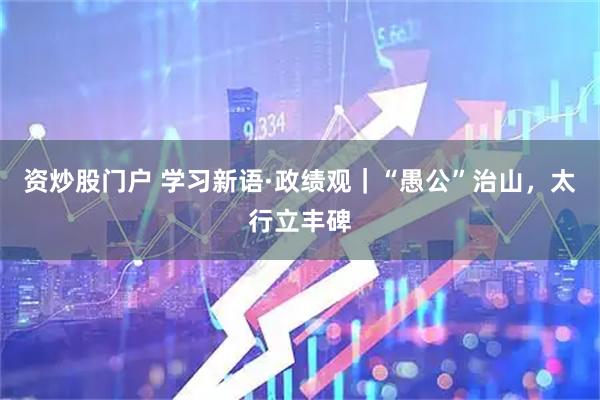 资炒股门户 学习新语·政绩观｜“愚公”治山，太行立丰碑