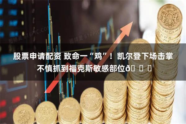 股票申请配资 致命一“鸡”！凯尔登下场击掌 不慎抓到福克斯敏感部位🐔