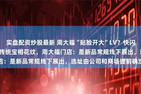 实盘配资炒股最新 周大福“贴脸开大”LV？快闪店开到LV门口 大方展示传统宝相花纹，周大福门店：是新品常规线下展出，选址由公司和商场提前确定