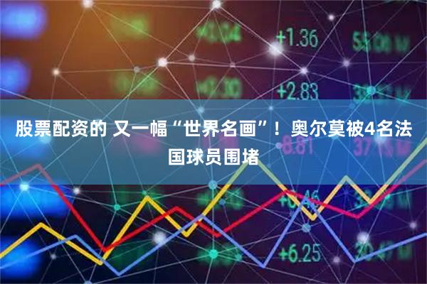 股票配资的 又一幅“世界名画”！奥尔莫被4名法国球员围堵