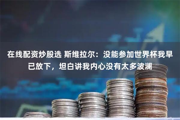 在线配资炒股选 斯维拉尔：没能参加世界杯我早已放下，坦白讲我内心没有太多波澜