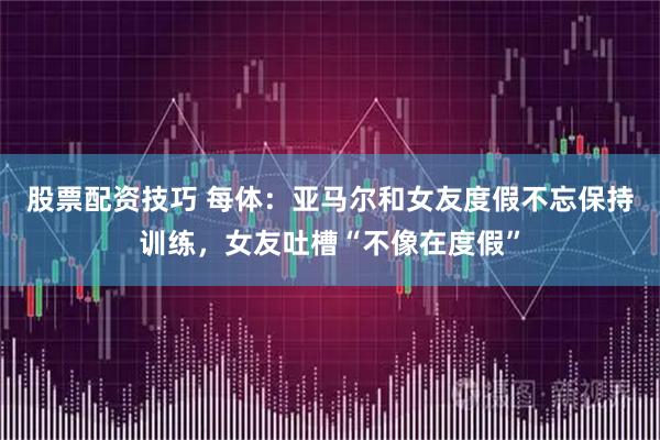 股票配资技巧 每体：亚马尔和女友度假不忘保持训练，女友吐槽“不像在度假”